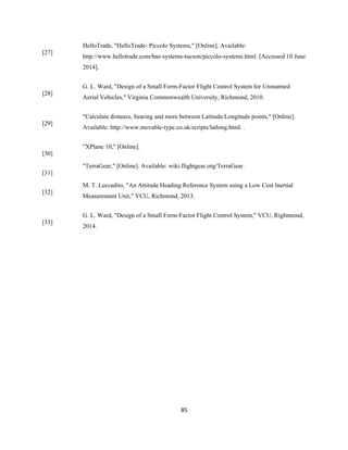 85
[27]
HelloTrade, "HelloTrade- Piccolo Systems," [Online]. Available:
http://www.hellotrade.com/bae-systems-tucson/piccolo-systems.html. [Accessed 10 June
2014].
[28]
G. L. Ward, "Design of a Small Form-Factor Flight Control System for Unmanned
Aerial Vehicles," Virginia Commonwealth University, Richmond, 2010.
[29]
"Calculate distance, bearing and more between Latitude/Longitude points," [Online].
Available: http://www.movable-type.co.uk/scripts/latlong.html. .
[30]
"XPlane 10," [Online].
[31]
"TerraGear," [Online]. Available: wiki.flightgear.org/TerraGear.
[32]
M. T. Leccadito, "An Attitude Heading Reference System using a Low Cost Inertial
Measurement Unit," VCU, Richmond, 2013.
[33]
G. L. Ward, "Design of a Small Form-Factor Flight Control System," VCU, Rightmond,
2014.
 