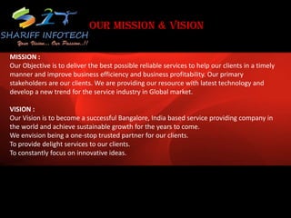 OUR MISSION & VISION
MISSION :
Our Objective is to deliver the best possible reliable services to help our clients in a timely
manner and improve business efficiency and business profitability. Our primary
stakeholders are our clients. We are providing our resource with latest technology and
develop a new trend for the service industry in Global market.
VISION :
Our Vision is to become a successful Bangalore, India based service providing company in
the world and achieve sustainable growth for the years to come.
We envision being a one-stop trusted partner for our clients.
To provide delight services to our clients.
To constantly focus on innovative ideas.
 