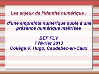 Les enjeux de l'identité numérique :

d'une empreinte numérique subie à une
    présence numérique maîtrisée

               BEF FLY
            7 février 2013
 Collège V. Hugo, Caudebec-en-Caux
 