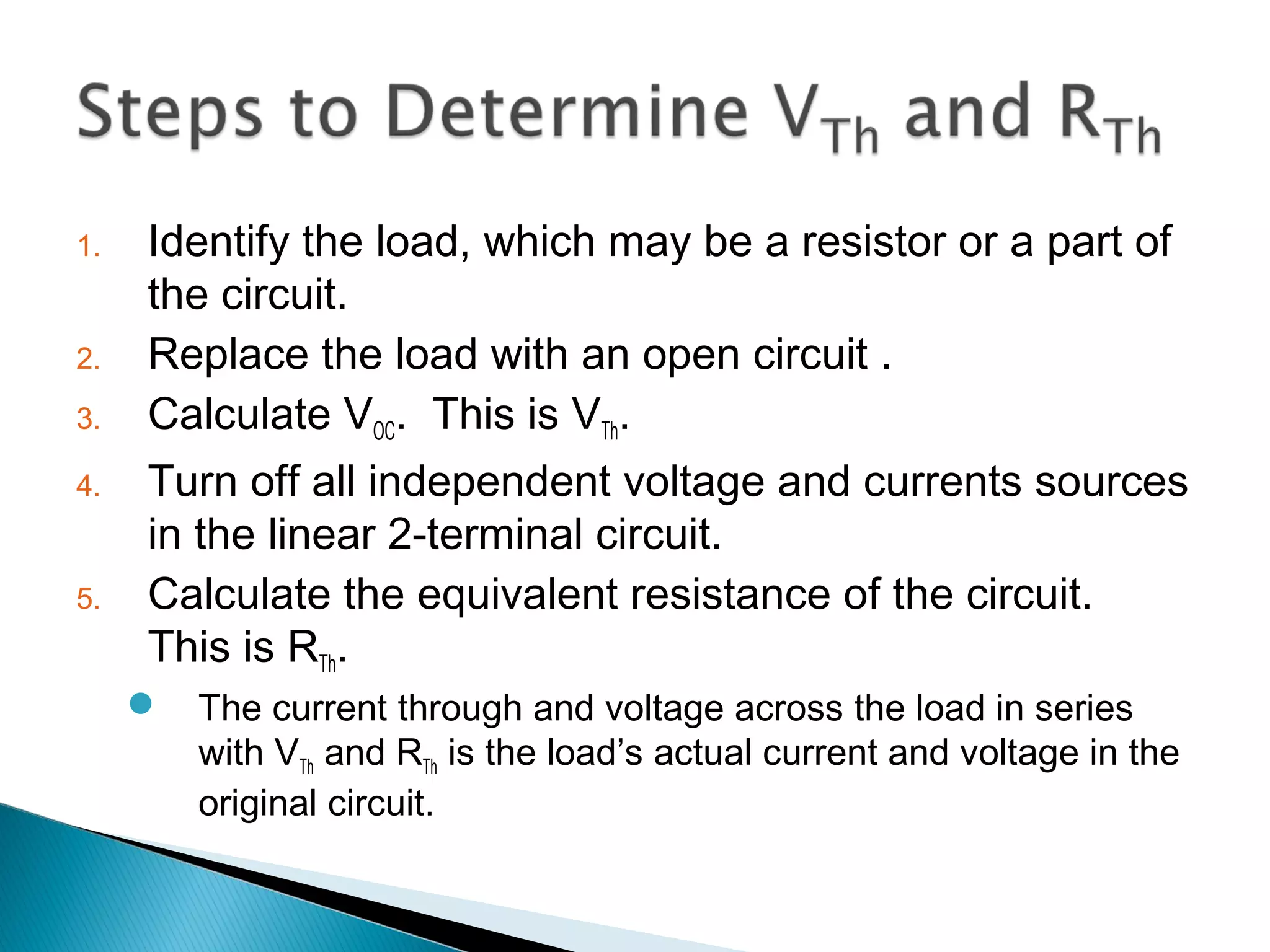1. Identify the load, which may be a resistor or a part of
the circuit.
2. Replace the load with an open circuit .
3. Calculate VOC. This is VTh.
4. Turn off all independent voltage and currents sources
in the linear 2-terminal circuit.
5. Calculate the equivalent resistance of the circuit.
This is RTh.
 The current through and voltage across the load in series
with VTh and RTh is the load’s actual current and voltage in the
original circuit.
 