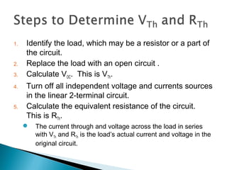 1. Identify the load, which may be a resistor or a part of
the circuit.
2. Replace the load with an open circuit .
3. Calculate VOC. This is VTh.
4. Turn off all independent voltage and currents sources
in the linear 2-terminal circuit.
5. Calculate the equivalent resistance of the circuit.
This is RTh.
 The current through and voltage across the load in series
with VTh and RTh is the load’s actual current and voltage in the
original circuit.
 