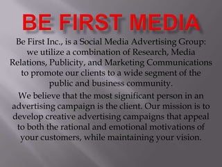 Be first media Be First Inc., is a Social Media Advertising Group: we utilize a combination of Research, Media Relations, Publicity, and Marketing Communications to promote our clients to a wide segment of the public and business community. We believe that the most significant person in an advertising campaign is the client. Our mission is to develop creative advertising campaigns that appeal to both the rational and emotional motivations of your customers, while maintaining your vision. 