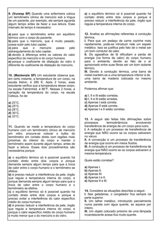 9. (Vunesp SP) Quando uma enfermeira coloca
um termômetro clínico de mercúrio sob a língua
de um paciente, por exemplo, ela sempre aguarda
algum tempo antes de fazer a sua leitura. Esse
intervalo de tempo é necessário:
a) para que o termômetro entre em equilíbrio
térmico com o corpo do paciente.
b) para que o mercúrio, que é muito pesado,
possa subir pelo tubo capilar.
c) para que o mercúrio passe pelo
estrangulamento do tubo capilar.
d) devido à diferença entre os valores do calor
específico do mercúrio e do corpo humano.
e) porque o coeficiente de dilatação do vidro é
diferente do coeficiente de dilatação do mercúrio.
10. (Mackenzie SP) Um estudante observa que,
em certo instante, a temperatura de um corpo, na
escala Kelvin, é 280 K. Após 2 horas, esse
estudante verifica que a temperatura desse corpo,
na escala Fahrenheit, é 86°F. Nessas 2 horas, a
variação da temperatura do corpo, na escala
Celsius, foi de:
a) 23°C.
b) 25°C.
c) 28°C.
d) 30°C.
e) 33°C.
11. Quando se mede a temperatura do corpo
humano com um termômetro clínico de mercúrio
em vidro, procura-se colocar o bulbo do
termômetro em contato direto com regiões mais
próximas do interior do corpo e manter o
termômetro assim durante algum tempo, antes de
fazer a leitura. Esses dois procedimentos são
necessários porque:
a) o equilíbrio térmico só é possível quando há
contato direto entre dois corpos e porque
demanda sempre algum tempo para que a troca
de calor entre o corpo humano e o termômetro se
efetive.
b) é preciso reduzir a interferência da pele, órgão
que regula a temperatura interna do corpo, e
porque demanda sempre algum tempo para que a
troca de calor entre o corpo humano e o
termômetro se efetive.
c) o equilíbrio térmico só é possível quando há
contato direto entre dois corpos e porque é
preciso evitar a interferência do calor específico
médio do corpo humano.
d) é preciso reduzir a interferência da pele, órgão
que regula a temperatura interna do corpo, e
porque o calor específico médio do corpo humano
é muito menor que o do mercúrio e do vidro.
e) o equilíbrio térmico só é possível quando há
contato direto entre dois corpos e porque é
preciso reduzir a interferência da pele, órgão que
regula a temperatura interna do corpo.
12. Analise as afirmações referentes à condução
térmica.
I. Para que um pedaço de carne cozinhe mais
rapidamente, pode-se introduzir nele um espeto
metálico. Isso se justifica pelo fato de o metal ser
um bom condutor de calor.
II. Os agasalhos de lã dificultam a perda de
energia (na forma de calor) do corpo humano
para o ambiente, devido ao fato de o ar
aprisionado entre suas fibras ser um bom isolante
térmico.
III. Devido à condução térmica, uma barra de
metal mantém-se a uma temperatura inferior à de
uma barra de madeira colocada no mesmo
ambiente.
Podemos afirmar que:
a) I, II e III estão corretas.
b) I, II e III estão erradas.
c) Apenas I está correta.
d) Apenas II está correta.
e) Apenas I e II estão corretas.
13. A seguir são feitas três afirmações sobre
processos termodinâmicos envolvendo
transferência de energia de um corpo para outro.
I. A radiação é um processo de transferência de
energia que NÃO ocorre se os corpos estiverem
no vácuo.
II. A convecção é um processo de transferência
de energia que ocorre em meios fluidos.
III. A condução é um processo de transferência de
energia que NÃO ocorre se os corpos estiverem à
mesma temperatura.
Quais estão corretas?
a) Apenas I.
b) Apenas II.
c) Apenas III.
d) Apenas I e II.
e) Apenas II e III.
14. Considere as situações descritas a seguir.
I. Nas geladeiras, o congelador fica sempre na
parte superior.
II. Um talher metálico, introduzido parcialmente
numa panela com água quente, se aquece por
inteiro.
III. Um objeto colocado próximo de uma lâmpada
incandescente acesa fica muito quente.
 