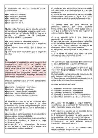 A propagação do calor por condução ocorre,
principalmente:
a) na situação I, somente.
b) na situação II, somente.
c) na situação III, somente.
d) nas situações I e II.
e) nas situações II e III.
15. No verão, Tia Maria dorme coberta somente
com um lençol de algodão, enquanto, no inverno,
ela se cobre com um cobertor de lã. No inverno, a
escolha do cobertor de lã justifica-se,
PRINCIPALMENTE, porque este:
a) é mais quente que o lençol de algodão.
b) é pior transmissor de calor que o lençol de
algodão.
c) se aquece mais rápido que o lençol de
algodão.
d) tem mais calor acumulado que o lençol de
algodão.
16.
O congelador é colocado na parte superior dos
refrigeradores, pois o ar se resfria nas
proximidades dele, ............... a densidade e
desce. O ar quente que está na parte de baixo,
por ser..............., sobe e resfria-se nas
proximidades do congelador. Nesse caso, o
processo de transferência de energia na forma de
calor recebe o nome de................
Assinale a alternativa que preenche corretamente
as lacunas.
a) aumenta - mais denso - convecção
b) diminui - mais denso - condução
c) aumenta - menos denso - condução
d) diminui - menos denso - irradiação
e) aumenta - menos denso – convecção
17. Quando se coloca ao sol um copo com água
fria, as temperaturas da água e do copo
aumentam. Isso ocorre principalmente por causa
do calor proveniente do Sol, que é transmitido à
água e ao copo, por:
a) condução, e as temperaturas de ambos sobem
até que a água entre em ebulição.
b) condução, e as temperaturas de ambos sobem
continuamente enquanto a água e o copo
continuarem ao sol.
c) convecção, e as temperaturas de ambos
sobem até que o copo e a água entrem em
equilíbrio térmico com o ambiente.
d) irradiação, e as temperaturas de ambos sobem
até que o calor absorvido seja igual ao calor por
eles emitido.
e) irradiação, e as temperaturas de ambos sobem
continuamente enquanto a água e o copo
continuarem a absorver calor proveniente do sol.
18. Estufas rurais são áreas limitadas de
plantação cobertas por lonas plásticas
transparentes que fazem, entre outras coisas,
com que a temperatura interna seja superior à
externa. Isso se dá porque:
a) o ar aquecido junto à lona desce por
convecção até as plantas.
b) as lonas são mais transparentes às radiações
da luz visível que às radiações infravermelhas.
c) um fluxo líquido contínuo de energia se
estabelece de fora para dentro da estufa.
d) a expansão do ar expulsa o ar frio para fora da
estufa.
e) o ar retido na estufa atua como um bom
condutor de calor, aquecendo o solo.
19. Com relação aos processos de transferência
de calor, considere as seguintes afirmativas:
1. A condução e a convecção são processos que
dependem das propriedades do meio material no
qual ocorrem.
2. A convecção é um processo de transmissão de
calor que ocorre somente em metais.
3. O processo de radiação está relacionado com a
propagação de ondas eletromagnéticas.
Assinale a alternativa correta.
a) Somente a afirmativa 1 é verdadeira.
b) Somente a afirmativa 2 é verdadeira.
c) Somente a afirmativa 3 é verdadeira.
d) Somente as afirmativas 1 e 3 são verdadeiras.
e) Somente as afirmativas 2 e 3 são verdadeiras.
20. Analise as situações a seguir descritas,
considerando-se o processo de transferência de
calor relacionado a cada uma delas:
I. Um legume se aquece ao ser colocado dentro
de uma panela com água fervente.
II. O congelador, localizado na parte superior de
uma geladeira, resfria todo o interior da mesma.
III. Os componentes eletrônicos de aparelhos, em
funcionamento, de uma estação espacial,
transmitem calor para o espaço.
As situações I, II e III correspondem,
respectivamente, aos processos de:
 
