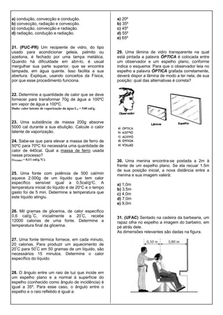 a) condução, convecção e condução.
b) convecção, radiação e convecção.
c) condução, convecção e radiação.
d) radiação, condução e radiação.
21. (PUC-PR) Um recipiente de vidro, do tipo
usado para acondicionar geleia, palmito ou
azeitona, é fechado por uma tampa metálica.
Quando há dificuldade em abri-lo, é usual
mergulhar sua parte superior, que se encontra
tampada, em água quente. Isso facilita a sua
abertura. Explique, usando conceitos da Física,
por que esse procedimento funciona.
22. Determine a quantidade de calor que se deve
fornecer para transformar 70g de água a 100ºC
em vapor de água a 100ºC.
Dado: calor latente de vaporização da água LV = 540 cal/g.
23. Uma substância de massa 200g absorve
5000 cal durante a sua ebulição. Calcule o calor
latente de vaporização.
24. Sabe-se que para elevar a massa de ferro de
50ºC para 70ºC foi necessária uma quantidade de
calor de 440cal. Qual a massa de ferro usada
nesse processo?
(cFERRO = 0,11 cal/g.ºC).
25. Uma fonte com potência de 500 cal/min
aquece 2.000g de um líquido que tem calor
específico sensível igual a 0,5cal/gºC. A
temperatura inicial do líquido é de 20ºC e o tempo
gasto foi de 5 min. Determine a temperatura que
este líquido atingiu.
26. Mil gramas de glicerina, de calor específico
0,6 cal/g.º
C, inicialmente a 20º
C, recebe
12000 calorias de uma fonte. Determine a
temperatura final da glicerina.
27. Uma fonte térmica fornece, em cada minuto,
20 calorias. Para produzir um aquecimento de
20º
C para 50º
C em 50 gramas de um líquido, são
necessários 15 minutos. Determine o calor
específico do líquido.
28. O ângulo entre um raio de luz que incide em
um espelho plano e a normal à superfície do
espelho (conhecido como ângulo de incidência) é
igual a 35º. Para esse caso, o ângulo entre o
espelho e o raio refletido é igual a:
a) 20º
b) 35º
c) 45º
d) 55º
e) 65º
29. Uma lâmina de vidro transparente na qual
está pintada a palavra ÓPTICA é colocada entre
um observador e um espelho plano, conforme
indica o esquema: Para que o observador leia no
espelho a palavra ÓPTICA grafada corretamente,
deverá dispor a lâmina de modo a ler nela, de sua
posição: qual das alternativas é correta?
30. Uma menina encontra-se postada a 2m à
frente de um espelho plano. Se ela recuar 1.5m
de sua posição inicial, a nova distância entre a
menina e sua imagem valerá:
a) 1,0m
b) 3,5m
c) 4,0m
d) 7,0m
e) 9,0m
31. (UFAC) Sentado na cadeira da barbearia, um
rapaz olha no espelho a imagem do barbeiro, em
pé atrás dele.
As dimensões relevantes são dadas na figura.
 