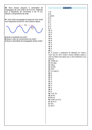 40. Num tanque pequeno a velocidade de
propagação de uma onda é de 0,5 m/s. Sabendo
que a frequência do movimento é de 10 Hz,
calcule o comprimento da onda.
41. Uma onda se propaga ao longo de uma corda
com frequência de 60 Hz, como ilustra a figura.
a) Qual a amplitude da onda?
b) Qual o valor do comprimento de onda?
c) Qual a velocidade de propagação dessa onda?
GABARITO
1. B
2. B
3. 200ºC
4. B
5. C
6. E
7. E
8. A
9. A
10. A
11. B
12. C
13. E
14. B
15. B
16. E
17. D
18. B
19. A
20. C
21. É porque o coeficiente de dilatação do metal é
maior que do vidro. Então a tampa metálica sujeita a
calor se dilata mais rápido que o vidro facilitando a sua
abertura.
22. 37800 cal
23. 25 cal/g
24. 200 g
25. 22,5ºC
26. 44ºC
27. 0,2 cal/g.ºC
28. E
29. B
30. D
31. E
32. A
33. D
34. C
35. C
36. B
37. D
38. 2 Hz; 2m
39. a) 4m;
b) 80 m/s
40. 0,05m ou 5 cm
41. a) 10 m;
b) 15m;
c) 150 m
 