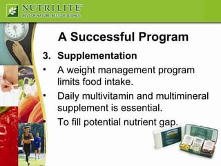 A Successful Program 3. Supplementation A weight management program limits food intake. Daily multivitamin and multimineral supplement is essential. To fill potential nutrient gap. 