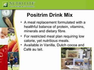 Positrim Drink Mix A meal replacement formulated with a healthful balance of protein, vitamins, minerals and dietary fibre. For restricted meal plan requiring low calorie, yet nutritious meals. Available in Vanilla, Dutch cocoa and  Café au lait. 