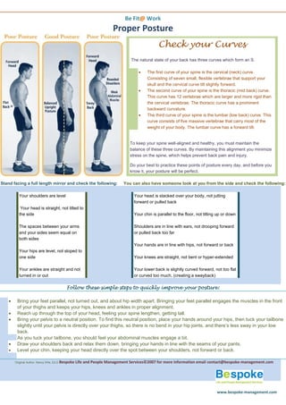 Be Fit@ Work
                                                                      Proper Posture
                                                                                              Check your Curves
                                                                               The natural state of your back has three curves which form an S.

                                                                                       The first curve of your spine is the cervical (neck) curve.
                                                                                        Consisting of seven small, flexible vertebrae that support your
                                                                                        skull and the cervical curve tilt slightly forward.
                                                                                       The second curve of your spine is the thoracic (mid back) curve.
                                                                                        This curve has 12 vertebrae which are larger and more rigid than
                                                                                        the cervical vertebrae. The thoracic curve has a prominent
                                                                                        backward curvature.
                                                                                       The third curve of your spine is the lumbar (low back) curve. This
                                                                                        curve consists of five massive vertebrae that carry most of the
                                                                                        weight of your body. The lumbar curve has a forward tilt.


                                                                               To keep your spine well-aligned and healthy, you must maintain the
                                                                               balance of these three curves. By maintaining this alignment you minimize
                                                                               stress on the spine, which helps prevent back pain and injury.

                                                                               Do your best to practice these points of posture every day, and before you
                                                                               know it, your posture will be perfect.

Stand facing a full length mirror and check the following:                 You can also have someone look at you from the side and check the following:

          Your shoulders are level                                               Your head is stacked over your body, not jutting
                                                                                 forward or pulled back
           Your head is straight, not tilted to
          the side                                                               Your chin is parallel to the floor, not tilting up or down

          The spaces between your arms                                           Shoulders are in line with ears, not drooping forward
          and your sides seem equal on                                           or pulled back too far
          both sides
                                                                                 Your hands are in line with hips, not forward or back
          Your hips are level, not sloped to
          one side                                                               Your knees are straight, not bent or hyper-extended

          Your ankles are straight and not                                       Your lower back is slightly curved forward, not too flat
          turned in or out                                                       or curved too much, (creating a swayback)

                                           Follow these simple steps to quickly improve your posture:

        Bring your feet parallel, not turned out, and about hip width apart. Bringing your feet parallel engages the muscles in the front
         of your thighs and keeps your hips, knees and ankles in proper alignment.
        Reach up through the top of your head, feeling your spine lengthen, getting tall.
        Bring your pelvis to a neutral position. To find this neutral position, place your hands around your hips, then tuck your tailbone
         slightly until your pelvis is directly over your thighs, so there is no bend in your hip joints, and there’s less sway in your low
         back.
         As you tuck your tailbone, you should feel your abdominal muscles engage a bit.
        Draw your shoulders back and relax them down, bringing your hands in line with the seams of your pants.
        Level your chin, keeping your head directly over the spot between your shoulders, not forward or back .

        Original Author: Nancy Wile, Ed.D Bespoke   Life and People Management Services©2007 for more information email contact@bespoke-management.com




                                                                                                                                www.bespoke-management.com
 