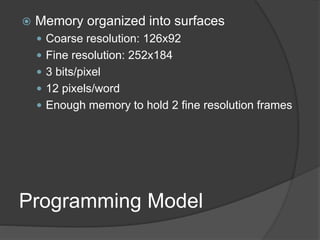 Programming Model
 Memory organized into surfaces
 Coarse resolution: 126x92
 Fine resolution: 252x184
 3 bits/pixel
 12 pixels/word
 Enough memory to hold 2 fine resolution frames
 