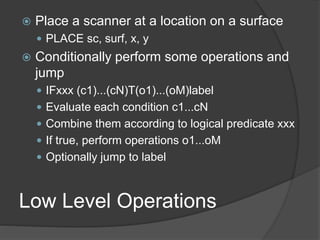 Low Level Operations
 Place a scanner at a location on a surface
 PLACE sc, surf, x, y
 Conditionally perform some operations and
jump
 IFxxx (c1)...(cN)T(o1)...(oM)label
 Evaluate each condition c1...cN
 Combine them according to logical predicate xxx
 If true, perform operations o1...oM
 Optionally jump to label
 
