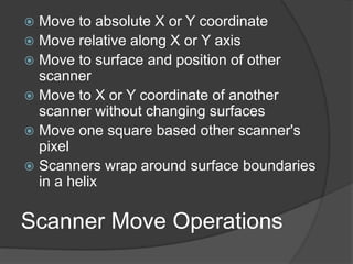 Scanner Move Operations
 Move to absolute X or Y coordinate
 Move relative along X or Y axis
 Move to surface and position of other
scanner
 Move to X or Y coordinate of another
scanner without changing surfaces
 Move one square based other scanner's
pixel
 Scanners wrap around surface boundaries
in a helix
 