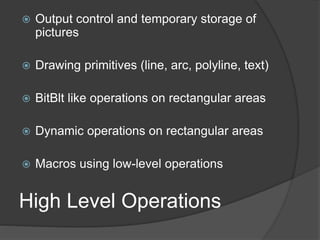 High Level Operations
 Output control and temporary storage of
pictures
 Drawing primitives (line, arc, polyline, text)
 BitBlt like operations on rectangular areas
 Dynamic operations on rectangular areas
 Macros using low-level operations
 