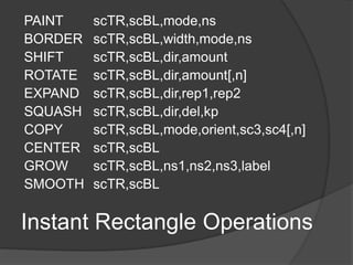 Instant Rectangle Operations
PAINT scTR,scBL,mode,ns
BORDER scTR,scBL,width,mode,ns
SHIFT scTR,scBL,dir,amount
ROTATE scTR,scBL,dir,amount[,n]
EXPAND scTR,scBL,dir,rep1,rep2
SQUASH scTR,scBL,dir,del,kp
COPY scTR,scBL,mode,orient,sc3,sc4[,n]
CENTER scTR,scBL
GROW scTR,scBL,ns1,ns2,ns3,label
SMOOTH scTR,scBL
 