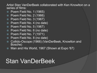 Stan VanDerBeek
Artist Stan VanDerBeek collaborated with Ken Knowlton on a
series of films:
 Poem Field No. 1 (1965)
 Poem Field No. 2 (1966)
 Poem Field No. 3 (1967)
 Poem Field No. 4 (no date)
 Poem Field No. 5 (1967)
 Poem Field No. 6 (no date)
 Poem Field No. 7 (1971)
 Poem Field No. 8 (no date)
 Collido-Oscope (1966) (VanDerBeek, Knowlton and
Bosche)
 Man and His World, 1967 (Shown at Expo '67)
 