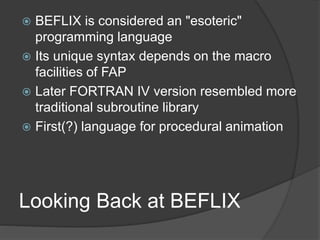 Looking Back at BEFLIX
 BEFLIX is considered an "esoteric"
programming language
 Its unique syntax depends on the macro
facilities of FAP
 Later FORTRAN IV version resembled more
traditional subroutine library
 First(?) language for procedural animation
 