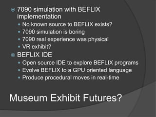 Museum Exhibit Futures?
 7090 simulation with BEFLIX
implementation
 No known source to BEFLIX exists?
 7090 simulation is boring
 7090 real experience was physical
 VR exhibit?
 BEFLIX IDE
 Open source IDE to explore BEFLIX programs
 Evolve BEFLIX to a GPU oriented language
 Produce procedural moves in real-time
 