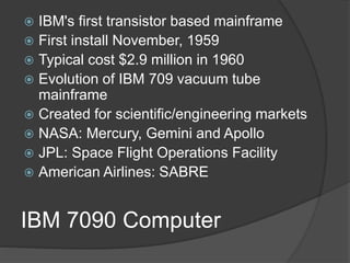 IBM 7090 Computer
 IBM's first transistor based mainframe
 First install November, 1959
 Typical cost $2.9 million in 1960
 Evolution of IBM 709 vacuum tube
mainframe
 Created for scientific/engineering markets
 NASA: Mercury, Gemini and Apollo
 JPL: Space Flight Operations Facility
 American Airlines: SABRE
 