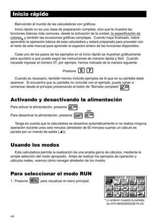 viii
Inicio rápido
Bienvenido al mundo de las calculadoras con gráficos.
Inicio rápido no es una clase de preparación completa, sino que le muestra las
funciones básicas más comunes, desde la activación de la unidad, la especificación de
colores y también las ecuaciones gráficas complejas. Cuando haya finalizado, habrá
aprendido la operación básica de esta calculadora y estará preparado para proceder con
el resto de este manual para aprender el espectro entero de las funciones disponibles.
Cada uno de los pasos de los ejemplos en el inicio rápido se muestran gráficamente
para ayudarlo a que pueda seguir las instrucciones de manera rápida y fácil. Cuando
necesite ingresar el número 57, por ejemplo, hemos indicado de la manera siguiente:
Presione fh
Cuando es necesario, también hemos incluído ejemplos de lo que en su pantalla debe
aparecer. Si encuentra que su pantalla no coincide con el ejemplo, puede volver a
comenzar desde el principio presionando el botón de “Borrado completo”o.
Activando y desactivando la alimentación
Para activar la alimentación, presione o.
Para desactivar la alimentación, presione !o
OFF
.
Tenga en cuenta que la calculadora se desactiva automáticamente si no realiza ninguna
operación durante unos seis minutos (alrededor de 60 minutos cuando un cálculo es
parado por un mando de salida (^)).
Usando los modos
Esta calculadora permite la realización de una amplia gama de cálculos, mediante la
simple selección del modo apropiado. Antes de realizar los ejemplos de operación y
cálculos reales, veamos cómo navegar alrededor de los modos.
Para seleccionar el modo RUN
1. Presione m para visualizar el menú principal.
* Lo anterior muestra la pantalla
de CFX-9850(9950)GB PLUS.
 