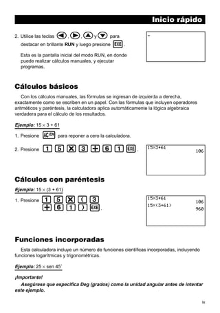 ix
Inicio rápido
2. Utilice las teclas d,e,fyc para
destacar en brillante RUN y luego presione w.
Esta es la pantalla inicial del modo RUN, en donde
puede realizar cálculos manuales, y ejecutar
programas.
Cálculos básicos
Con los cálculos manuales, las fórmulas se ingresan de izquierda a derecha,
exactamente como se escriben en un papel. Con las fórmulas que incluyen operadores
aritméticos y paréntesis, la calculadora aplica automáticamente la lógica algebraica
verdadera para el cálculo de los resultados.
Ejemplo: 15 × 3 + 61
1. Presione o para reponer a cero la calculadora.
2. Presione bf*d+gbw.
Cálculos con paréntesis
Ejemplo: 15 × (3 + 61)
1. Presione bf*(d
+gb)w.
Funciones incorporadas
Esta calculadora incluye un número de funciones científicas incorporadas, incluyendo
funciones logarítmicas y trigonométricas.
Ejemplo: 25 × sen 45˚
¡Importante!
Asegúrese que especifica Deg (grados) como la unidad angular antes de intentar
este ejemplo.
 