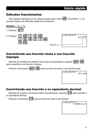 xi
Inicio rápido
Cálculos fraccionarios
Para ingresar fracciones en los cálculos puede usar la tecla $. El símbolo “ { ” se
usa para separar las diferentes partes de una fracción.
Ejemplo: 1 15/16 + 37/9
1. Presione o.
2. Presione b$bf$
bg+dh$
jw.
Convirtiendo una fracción mixta a una fracción
impropia
Mientras se visualiza una fracción mixta sobre la presentación, presione !
d/c
$
para convertirla a una fracción impropia.
Presione nuevamente !
d/c
$ para convertir de nuevo a una fracción mixta.
Convirtiendo una fracción a su equivalente decimal
Mientras se muestra una fracción sobre la presentación, presione M para convertir a
su equivalente decimal.
Presione nuevamente M para convertir de nuevo a una fracción.
Indica 6 7/144
 