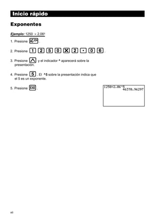 xii
Inicio rápido
Exponentes
Ejemplo: 1250 × 2,065
1. Presione o.
2. Presione bcfa*c.ag.
3. Presione M y el indicador ^ aparecerá sobre la
presentación.
4. Presione f. El ^5 sobre la presentación indica que
el 5 es un exponente.
5. Presione w.
 