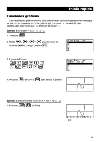 xiii
Inicio rápido
Funciones gráficas
Las capacidades gráficas de esta calculadora hacen posible dibujar gráficos complejos
ya sea con las coordenadas rectangulares (eje horizontal: x ; eje vertical: y) o
coordenadas polares (ángulo: θ ; distancia del origen r).
Ejemplo 1: Graficar Y = X(X + 1) (X – 2)
1. Presione m.
2. Utilice d, e, fy c para destacar en
brillante GRAPH, y luego presionew.
3. Ingrese la fórmula.
v(v+b)
(v-c)w
4. Presione 6 (DRAW) o w para dibujar el gráfico.
Ejemplo 2: Determinar las raíces de Y = X(X + 1) (X – 2)
1. Presione ! 5 (G-Solv).
1 2 3 4 5 6
 