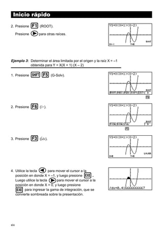 xiv
Inicio rápido
2. Presione 1 (ROOT).
Presione epara otras raíces.
Ejemplo 3: Determinar el área limitada por el origen y la raíz X = –1
obtenida para Y = X(X + 1) (X – 2)
1. Presione !5 (G-Solv).
2. Presione 6 (g).
3. Presione 3 (∫dx).
4. Utilice la tecla dpara mover el cursor a la
posición en donde X = –1, y luego presione w.
Luego utilice la tecla epara mover el cursor a la
posición en donde X = 0, y luego presione
w para ingresar la gama de integración, que se
convierte sombreada sobre la presentación.
1 2 3 4 5 6
1 2 3 4 5 6
 