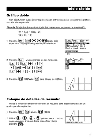 xv
Inicio rápido
Gráfico doble
Con esta función puede dividir la presentación entre dos áreas y visualizar dos gráficos
sobre la misma pantalla.
Ejemplo: Dibujar los dos gráficos siguientes y determinar los puntos de intersección.
Y1 = X(X + 1) (X – 2)
Y2 = X + 1,2
1. Presione !Zcc1(Grph) para
especificar Graph para el ajuste de pantalla doble.
2. Presione J, y luego ingrese las dos funciones.
v(v+b)
(v-c)w
v+b.cw
3. Presione 6 (DRAW) o w para dibujar los gráficos.
Enfoque de detalles de recuadro
Utilice la función de enfoque de detalles de recuadro para especificar áreas de un
gráfico para la ampliación.
1. Presione !2 (Zoom) 1 (BOX).
2. Utilice d, e, fy c para mover el cursor a
una esquina del área que desea especificar y luego
presione w.
1 2 3 4 5 6
 