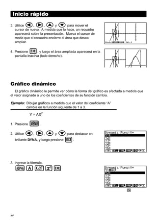 xvi
Inicio rápido
3. Utilice d, e, f y c para mover el
cursor de nuevo. A medida que lo hace, un recuadro
aparecerá sobre la presentación. Mueva el cursor de
modo que el recuadro encierre el área que desea
ampliar.
4. Presione w, y luego el área ampliada aparecerá en la
pantalla inactiva (lado derecho).
Gráfico dinámico
El gráfico dinámico le permite ver cómo la forma del gráfico es afectada a medida que
el valor asignado a uno de los coeficientes de su función cambia.
Ejemplo: Dibujar gráficos a medida que el valor del coeficiente “A”
cambia en la función siguiente de 1 a 3.
Y = AX
2
1. Presione m.
2. Utilice d, e, f y c para destacar en
brillante DYNA, y luego presione w.
3. Ingrese la fórmula.
aAvxw
1 2 3 4 5 6
 