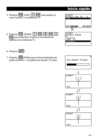 xvii
Inicio rápido
4. Presione 4 (VAR) bw para asignar un
valor inicial de 1 al coeficiente “A”.
5. Presione 2 (RANG) bwdwb
wpara especificar la gama e incremento del
cambio en el coeficiente “A”.
6. Presione J.
7. Presione 6(DYNA) para iniciar el delineado del
gráfico dinámico. Los gráficos se dibujan 10 veces.
1 2 3 4 5 6
↓↑
↓↑
↓
 