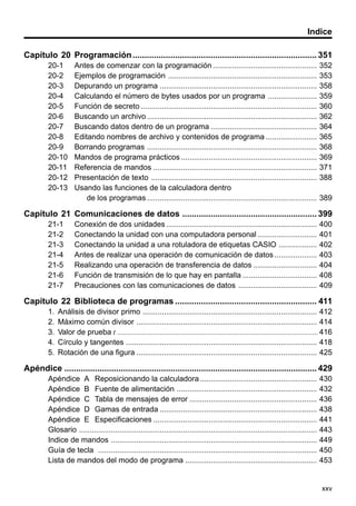 xxv
Indice
Capítulo 20 Programación.............................................................................. 351
20-1 Antes de comenzar con la programación ................................................. 352
20-2 Ejemplos de programación ...................................................................... 353
20-3 Depurando un programa .......................................................................... 358
20-4 Calculando el número de bytes usados por un programa ....................... 359
20-5 Función de secreto ................................................................................... 360
20-6 Buscando un archivo ................................................................................ 362
20-7 Buscando datos dentro de un programa .................................................. 364
20-8 Editando nombres de archivo y contenidos de programa ........................ 365
20-9 Borrando programas ................................................................................ 368
20-10 Mandos de programa prácticos ................................................................ 369
20-11 Referencia de mandos ............................................................................. 371
20-12 Presentación de texto .............................................................................. 388
20-13 Usando las funciones de la calculadora dentro
de los programas ................................................................................ 389
Capítulo 21 Comunicaciones de datos ......................................................... 399
21-1 Conexión de dos unidades ....................................................................... 400
21-2 Conectando la unidad con una computadora personal............................ 401
21-3 Conectando la unidad a una rotuladora de etiquetas CASIO .................. 402
21-4 Antes de realizar una operación de comunicación de datos.................... 403
21-5 Realizando una operación de transferencia de datos .............................. 404
21-6 Función de transmisión de lo que hay en pantalla ................................... 408
21-7 Precauciones con las comunicaciones de datos ..................................... 409
Capítulo 22 Biblioteca de programas ............................................................ 411
1. Análisis de divisor primo .................................................................................. 412
2. Máximo común divisor ..................................................................................... 414
3. Valor de prueba t .........................................................................................................416
4. Círculo y tangentes .......................................................................................... 418
5. Rotación de una figura ..................................................................................... 425
Apéndice ........................................................................................................... 429
Apéndice A Reposicionando la calculadora ....................................................... 430
Apéndice B Fuente de alimentación .................................................................. 432
Apéndice C Tabla de mensajes de error ............................................................ 436
Apéndice D Gamas de entrada .......................................................................... 438
Apéndice E Especificaciones ............................................................................. 441
Glosario ................................................................................................................ 443
Indice de mandos ................................................................................................. 449
Guía de tecla ....................................................................................................... 450
Lista de mandos del modo de programa .............................................................. 453
 