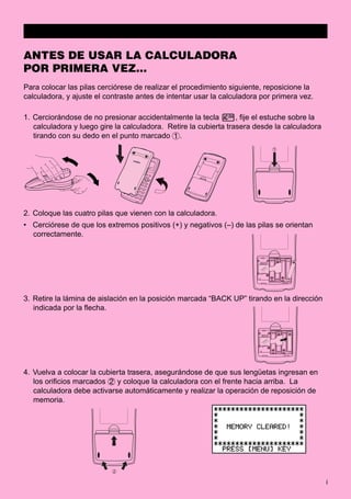 i
ANTES DE USAR LA CALCULADORA
POR PRIMERA VEZ...
Para colocar las pilas cerciórese de realizar el procedimiento siguiente, reposicione la
calculadora, y ajuste el contraste antes de intentar usar la calculadora por primera vez.
1. Cerciorándose de no presionar accidentalmente la tecla o, fije el estuche sobre la
calculadora y luego gire la calculadora. Retire la cubierta trasera desde la calculadora
tirando con su dedo en el punto marcado 1.
2. Coloque las cuatro pilas que vienen con la calculadora.
• Cerciórese de que los extremos positivos (+) y negativos (–) de las pilas se orientan
correctamente.
3. Retire la lámina de aislación en la posición marcada “BACK UP” tirando en la dirección
indicada por la flecha.
4. Vuelva a colocar la cubierta trasera, asegurándose de que sus lengüetas ingresan en
los orificios marcados 2 y coloque la calculadora con el frente hacia arriba. La
calculadora debe activarse automáticamente y realizar la operación de reposición de
memoria.
1
BACK UP
BACK UP
2
 