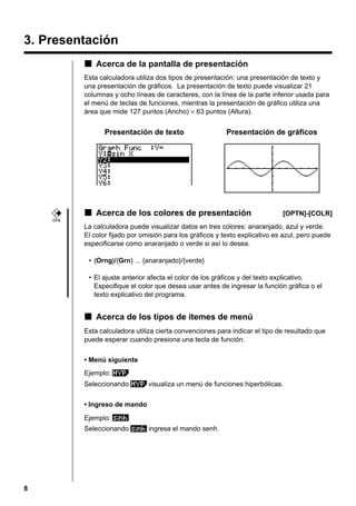 8
3. Presentación
kkkkk Acerca de la pantalla de presentación
Esta calculadora utiliza dos tipos de presentación: una presentación de texto y
una presentación de gráficos. La presentación de texto puede visualizar 21
columnas y ocho líneas de caracteres, con la línea de la parte inferior usada para
el menú de teclas de funciones, mientras la presentación de gráfico utiliza una
área que mide 127 puntos (Ancho) × 63 puntos (Altura).
Presentación de texto Presentación de gráficos
kkkkk Acerca de los colores de presentación [OPTN]-[COLR]
La calculadora puede visualizar datos en tres colores: anaranjado, azul y verde.
El color fijado por omisión para los gráficos y texto explicativo es azul, pero puede
especificarse como anaranjado o verde si así lo desea.
• {Orng}/{Grn} ... {anaranjado}/{verde}
• El ajuste anterior afecta el color de los gráficos y del texto explicativo.
Especifique el color que desea usar antes de ingresar la función gráfica o el
texto explicativo del programa.
kkkkk Acerca de los tipos de ítemes de menú
Esta calculadora utiliza cierta convenciones para indicar el tipo de resultado que
puede esperar cuando presiona una tecla de función.
• Menú siguiente
Ejemplo:
Seleccionando visualiza un menú de funciones hiperbólicas.
• Ingreso de mando
Ejemplo:
Seleccionando ingresa el mando senh.
CFX
 