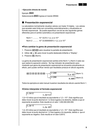 9
Presentación 3
• Ejecución directa de mando
Ejemplo:
Seleccionando ingresa el mando DRAW.
kkkkk Presentación exponencial
La calculadora normalmente visualiza valores con hasta 10 dígitos. Los valores
que exceden este límite son convertidos automáticamente y visualizados en
formato exponencial. Se puede especificar una de las dos siguientes gamas
diferentes para el cambio automático a la presentación exponencial.
Norm 1 ........... 10–2
(0,01) > |x|, |x| > 1010
Norm 2 ........... 10–9
(0,000000001) > |x|, |x| > 1010
uuuuuPara cambiar la gama de presentación exponencial
1. Presione !Z para visualizar la pantalla de presentación.
2. Utilice f y c para mover la parte destacada brillante a “Display”.
3. Presione 3 (Norm).
La gama de presentación exponencial cambia entre Norm 1 y Norm 2 cada vez
que realiza la operación anterior. No hay indicador de presentación para
mostrarle qué gama de presentación exponencial se encuentra actualmente en
efecto, pero puede verificar viendo qué resultados produce el cálculo siguiente.
Ab/caaw (Norm 1)
(Norm 2)
Todos los ejemplos en este manual muestran resultados de cálculo usando Norm 1.
uuuuuCómo interpretar el formato exponencial
1.2E+12 indica que el resultado es equivalente a 1,2 × 1012
. Esto significa que
debe mover el punto decimal en 1,2 doce lugares a la derecha, debido a que el
exponente es positivo. Esto resulta en el valor 1.200.000.000.000.
1.2E–03 indica que el resultado es equivalente a 1,2 × 10–3
. Esto significa que
debe mover el punto decimal en 1,2 tres lugares a la izquierda, debido a que el
exponente es negativo. Esto resulta en el valor 0,0012.
 
