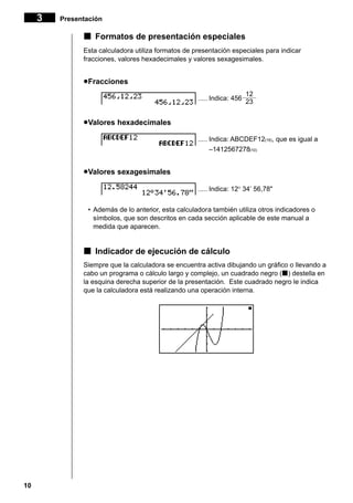 10
kkkkk Formatos de presentación especiales
Esta calculadora utiliza formatos de presentación especiales para indicar
fracciones, valores hexadecimales y valores sexagesimales.
uuuuuFracciones
..... Indica: 456
uuuuuValores hexadecimales
..... Indica: ABCDEF12(16), que es igual a
–1412567278(10)
uuuuuValores sexagesimales
..... Indica: 12° 34’ 56,78"
• Además de lo anterior, esta calculadora también utiliza otros indicadores o
símbolos, que son descritos en cada sección aplicable de este manual a
medida que aparecen.
kkkkk Indicador de ejecución de cálculo
Siempre que la calculadora se encuentra activa dibujando un gráfico o llevando a
cabo un programa o cálculo largo y complejo, un cuadrado negro (k) destella en
la esquina derecha superior de la presentación. Este cuadrado negro le indica
que la calculadora está realizando una operación interna.
12
––––
23
3 Presentación
 