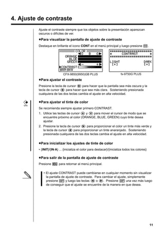 11
4. Ajuste de contraste
Ajuste el contraste siempre que los objetos sobre la presentación aparezcan
oscuros o difíciles de ver.
uuuuuPara visualizar la pantalla de ajuste de contraste
Destaque en brillante el icono CONT en el menú principal y luego presione w.
uuuuuPara ajustar el contraste
Presione la tecla de cursor e para hacer que la pantalla sea más oscura y la
tecla de cursor d para hacer que sea más clara. Sosteniendo presionada
cualquiera de las dos teclas cambia el ajuste en alta velocidad.
uuuuuPara ajustar el tinte de color
Se recomienda siempre ajustar primero CONTRAST.
1. Utilice las teclas de cursor f y c para mover el cursor de modo que se
encuentre próximo al color (ORANGE, BLUE, GREEN) cuyo tinte desea
ajustar.
2. Presione la tecla de cursor e para proporcionar el color un tinte más verde y
la tecla de cursor d para proporcionar un tinte anaranjado. Sosteniendo
presionada cualquiera de las dos teclas cambia el ajuste en alta velocidad.
uuuuuPara inicializar los ajustes de tinte de color
• {INIT}/{IN·A} ... {inicializa el color para destacar}/{inicializa todos los colores}
uuuuuPara salir de la pantalla de ajuste de contraste
Presione m para retornar al menú principal.
• El ajuste CONTRAST puede cambiarse en cualquier momento sin visualizar
la pantalla de ajuste de contraste. Para cambiar el ajuste, simplemente
presione ! y luego las teclas d o e. Presione ! una vez más luego
de conseguir que el ajuste se encuentre de la manera en que desea.
CFX-9850(9950)GB PLUS fx-9750G PLUS
CFX
 