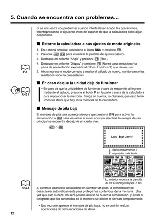 12
5. Cuando se encuentra con problemas...
Si se encuentra con problemas cuando intenta llevar a cabo las operaciones,
intente probando lo siguiente antes de suponer de que la calculadora tiene algún
desperfecto.
kkkkk Retorne la calculadora a sus ajustes de modo originales
1. En el menú principal, seleccione el icono RUN y presione w.
2. Presione ! Z para visualizar la pantalla de ajustes básicos.
3. Destaque en brillante “Angle” y presione 2 (Rad).
4. Destaque en brillante “Display” y presione 3 (Norm) para seleccionar la
gama de presentación exponencial (Norm 1 o Norm 2) que desea usar.
5. Ahora ingrese el modo correcto y realice el cálculo de nuevo, monitoreando los
resultados sobre la presentación.
kkkkk En caso de que la unidad deje de funcionar
• En caso de que la unidad deje de funcionar y pare de responder al ingreso
mediante el teclado, presione el botón P en la parte trasera de la calculadora
para reposicionar la memoria. Tenga en cuenta, no obstante, que esto borra
todos los datos que hay en la memoria de la calculadora.
kkkkk Mensaje de pila baja
El mensaje de pila baja aparece siempre que presiona o para activar la
alimentación o m para visualizar el menú principal mientras la energía de pila
principal se encuentra debajo de un cierto nivel.
o o m
↓
Aproximadamente 3
segundos más tarde
Si continúa usando la calculadora sin cambiar las pilas, la alimentación se
desactivará automáticamente para proteger los contenidos de la memoria. Una
vez que esto sucede, no será posible activar de nuevo la alimentación, y existe el
peligro de que los contenidos de la memoria se alteren o pierdan completamente.
• Una vez que aparece el mensaje de pila baja, no se podrán realizar
operaciones de comunicaciones de datos.
* Lo anterior muestra la pantalla
de CFX-9850(9950)GB PLUS.
P.3
P.431
P.433
 