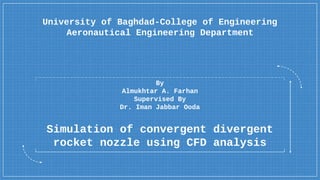 Simulation of convergent divergent
rocket nozzle using CFD analysis
By
Almukhtar A. Farhan
Supervised By
Dr. Iman Jabbar Ooda
University of Baghdad-College of Engineering
Aeronautical Engineering Department
 