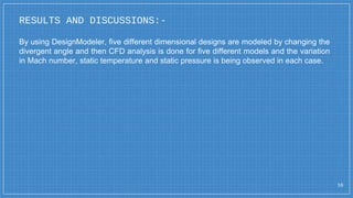 RESULTS AND DISCUSSIONS:-
16
By using DesignModeler, five different dimensional designs are modeled by changing the
divergent angle and then CFD analysis is done for five different models and the variation
in Mach number, static temperature and static pressure is being observed in each case.
 
