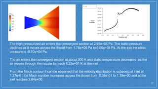 27
The high pressurized air enters the convergent section at 2.95e+05 Pa. The static pressure
declines as it moves across the throat from 1.78e+05 Pa to 6.00e+04 Pa. At the exit the static
pressure is -9.70e+04 Pa.
The air enters the convergent section at about 300 K and static temperature decreases as the
air moves through the nozzle to reach 8.22e+01 K at the exit .
From the Mach contour it can be observed that the velocity distribution is subsonic at inlet at
1.37e-01 the Mach number increases across the throat from 8.38e-01 to 1.19e+00 and at the
exit reaches 3.64e+00.
 