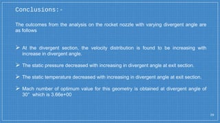 29
The outcomes from the analysis on the rocket nozzle with varying divergent angle are
as follows
 At the divergent section, the velocity distribution is found to be increasing with
increase in divergent angle.
 The static pressure decreased with increasing in divergent angle at exit section.
 The static temperature decreased with increasing in divergent angle at exit section.
 Mach number of optimum value for this geometry is obtained at divergent angle of
30° which is 3.66e+00
Conclusions:-
 