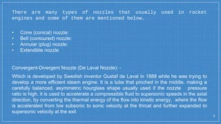 There are many types of nozzles that usually used in rocket
engines and some of them are mentioned below.
3
• Cone (conical) nozzle:
• Bell (contoured) nozzle:
• Annular (plug) nozzle:
• Extendible nozzle
Convergent-Divergent Nozzle (De Laval Nozzle): -
Which is developed by Swedish inventor Gustaf de Laval in 1888 while he was trying to
develop a more efficient steam engine. It is a tube that pinched in the middle, making a
carefully balanced, asymmetric hourglass shape usually used if the nozzle pressure
ratio is high. it is used to accelerate a compressible fluid to supersonic speeds in the axial
direction, by converting the thermal energy of the flow into kinetic energy, where the flow
is accelerated from low subsonic to sonic velocity at the throat and further expanded to
supersonic velocity at the exit
 