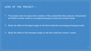 AIMS OF THE PROJECT:-
6
1. This project aims to analyze the variation of flow parameters like pressure, temperature
and Mach number inside a converging-diverging nozzle and conical nozzle.
2. Study the effect of divergent angle on the flow inside the converging-diverging nozzle.
3. Study the effect of the divergent angle on the flow inside the conical nozzle.
 