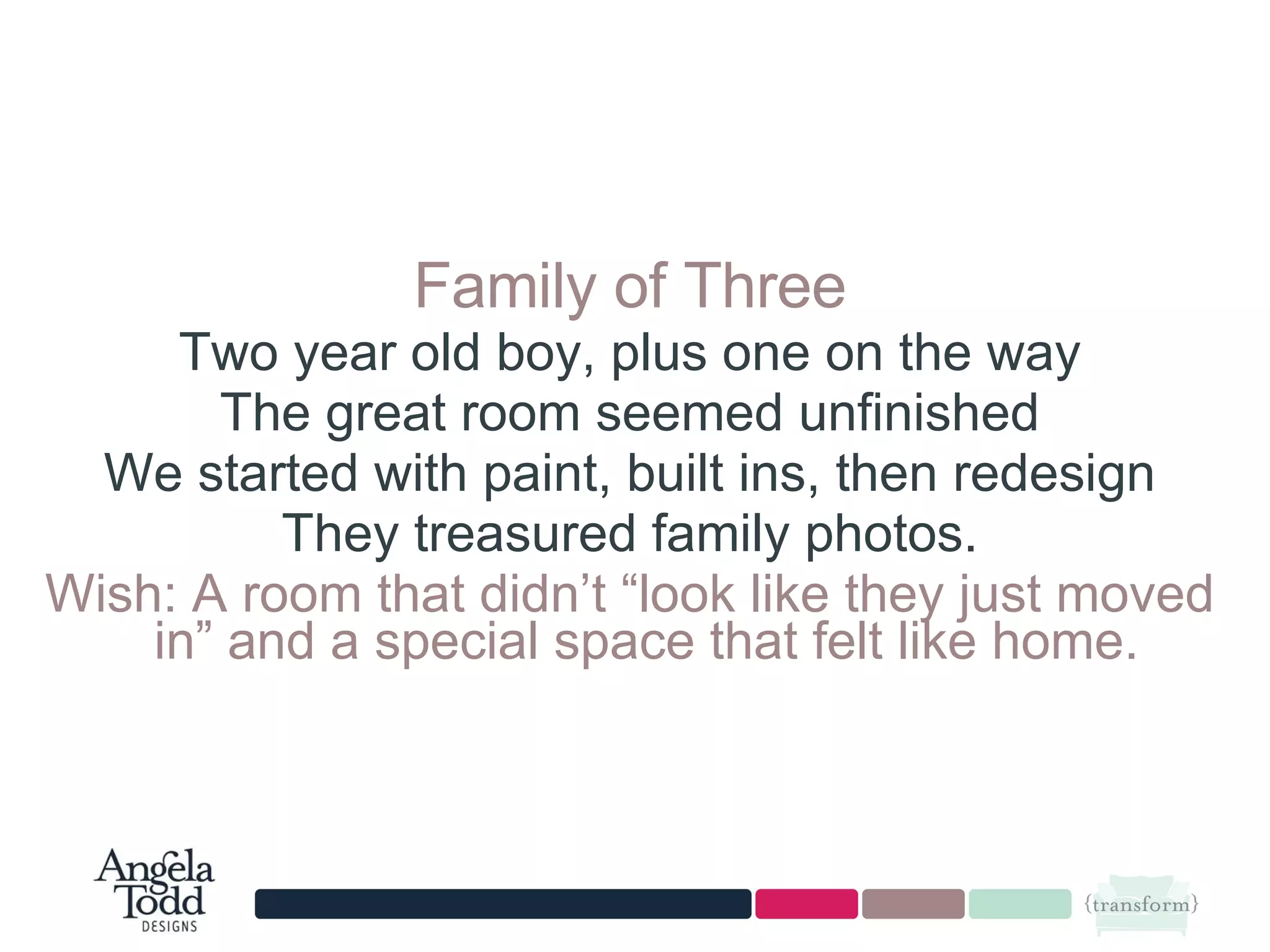 Family of Three Two year old boy, plus one on the way The great room seemed unfinished We started with paint, built ins, then redesign They treasured family photos. Wish: A room that didn’t “look like they just moved in” and a special space that felt like home.  