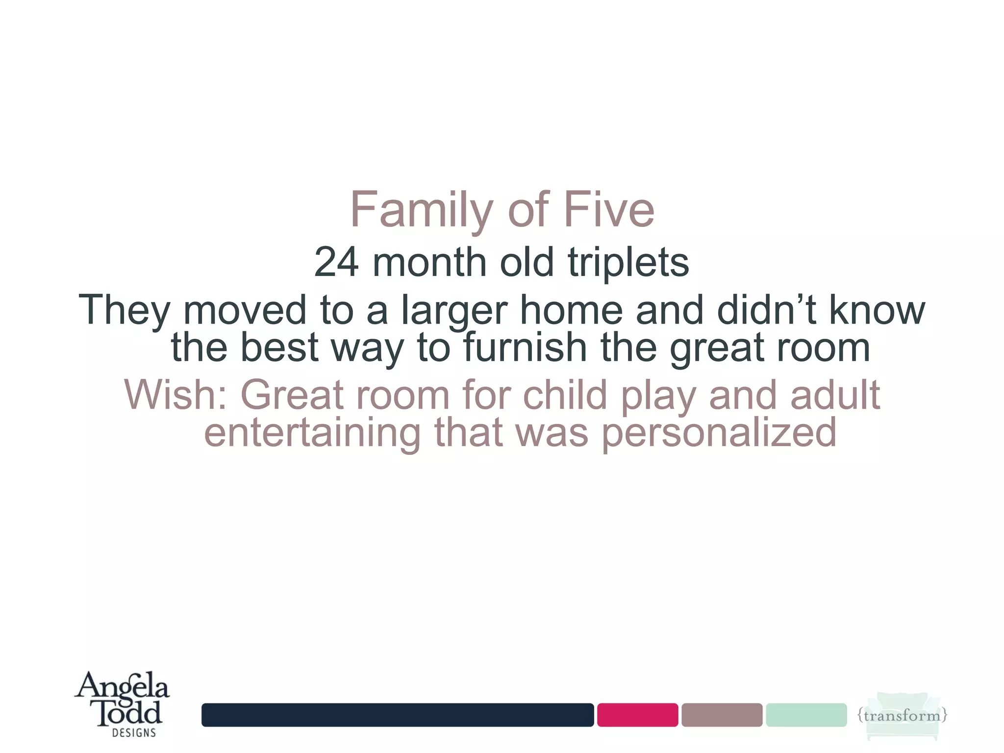 Family of Five 24 month old triplets They moved to a larger home and didn’t know the best way to furnish the great room Wish: Great room for child play and adult entertaining that was personalized 