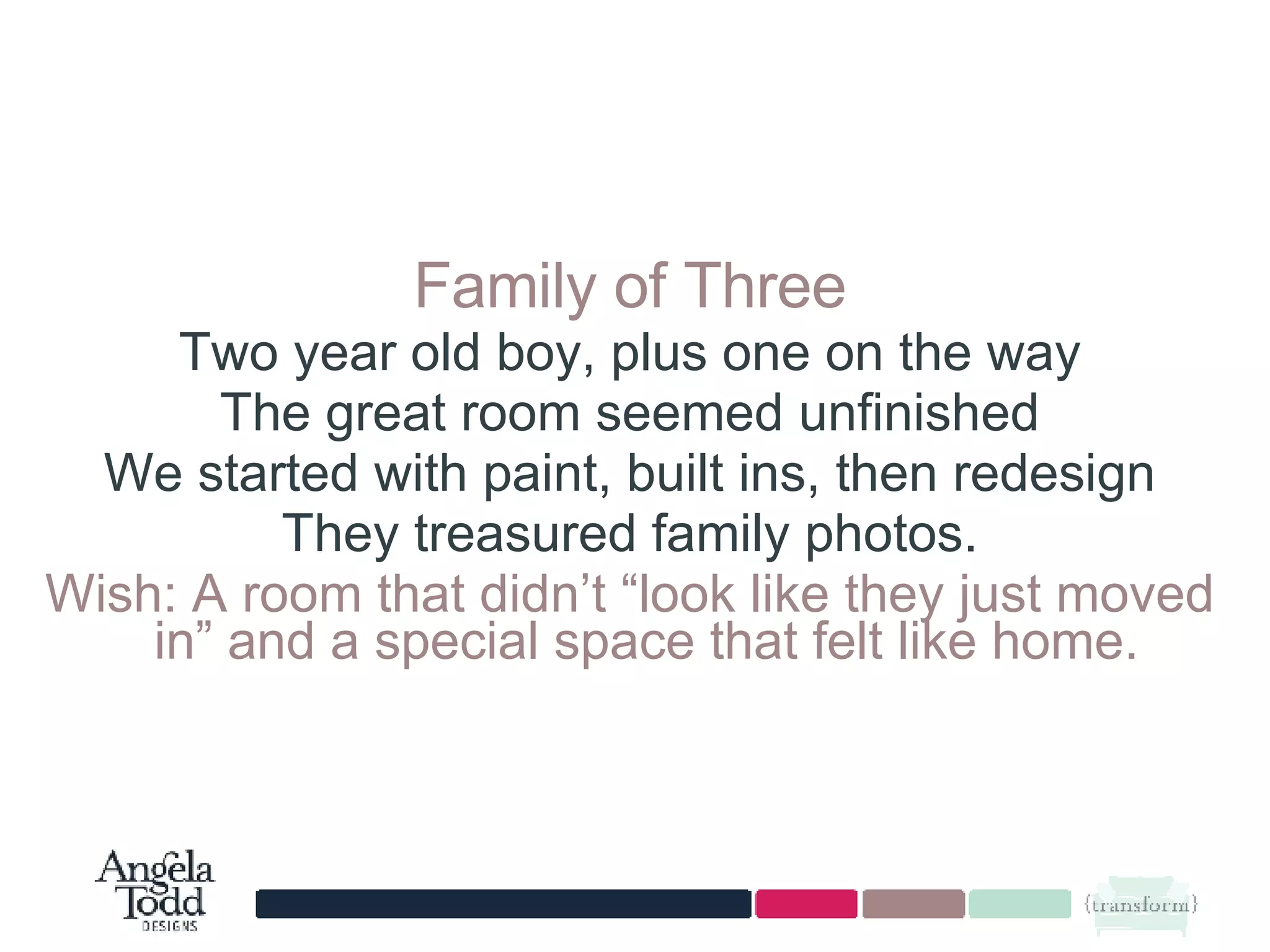 Family of Three Two year old boy, plus one on the way The great room seemed unfinished We started with paint, built ins, then redesign They treasured family photos. Wish: A room that didn’t “look like they just moved in” and a special space that felt like home.  