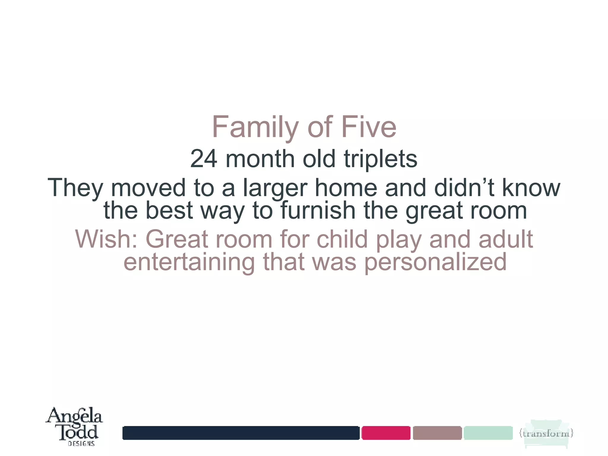 Family of Five 24 month old triplets They moved to a larger home and didn’t know the best way to furnish the great room Wish: Great room for child play and adult entertaining that was personalized 
