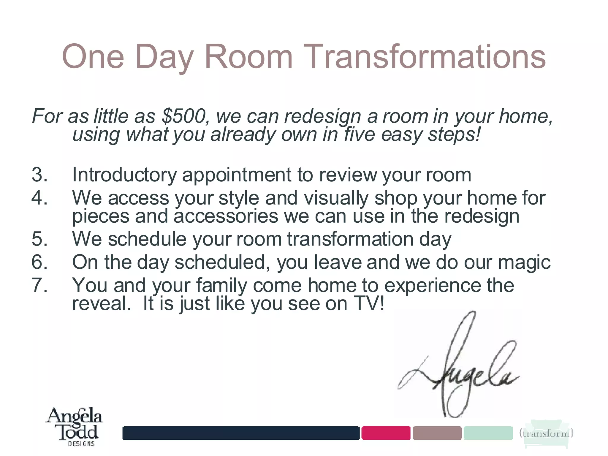One Day Room Transformations For as little as $500, we can redesign a room in your home, using what you already own in five easy steps!   Introductory appointment to review your room We access your style and visually shop your home for pieces and accessories we can use in the redesign We schedule your room transformation day On the day scheduled, you leave and we do our magic You and your family come home to experience the reveal.  It is just like you see on TV! 