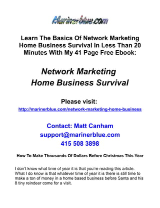 Learn The Basics Of Network Marketing
  Home Business Survival In Less Than 20
   Minutes With My 41 Page Free Ebook:


           Network Marketing
         Home Business Survival

                          Please visit:
  http://marinerblue.com/network-marketing-home-business


                Contact: Matt Canham
              support@marinerblue.com
                    415 508 3898
 How To Make Thousands Of Dollars Before Christmas This Year


I don’t know what time of year it is that you’re reading this article.
What I do know is that whatever time of year it is there is still time to
make a ton of money in a home based business before Santa and his
8 tiny reindeer come for a visit.
 